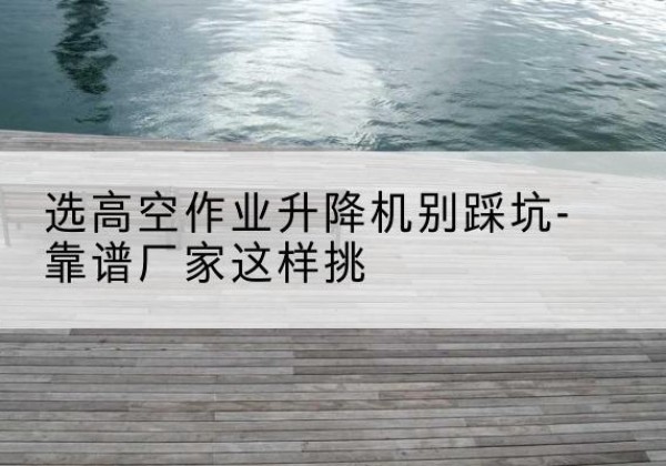 鄂伦春剪叉式升降机厂家-选高空作业升降机别踩坑-靠谱厂家这样挑