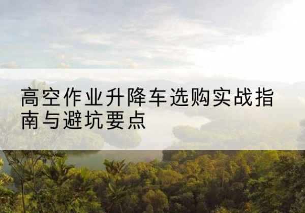 鄂伦春升降车怎么选-高空作业升降车选购实战指南与避坑要点
