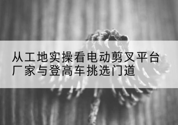 鄂伦春电动剪叉升降平台厂家-从工地实操看电动剪叉平台厂家与登高车挑选门道